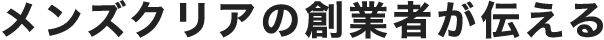 メンズクリアの創業者が伝える